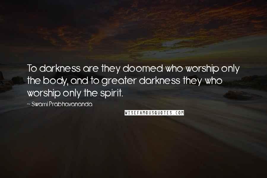 Swami Prabhavananda Quotes: To darkness are they doomed who worship only the body, and to greater darkness they who worship only the spirit.