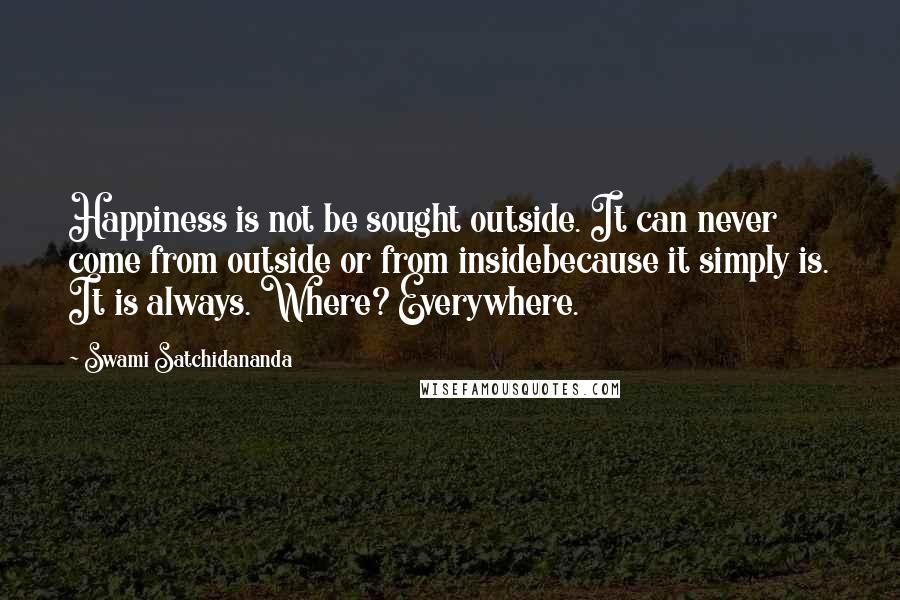 Swami Satchidananda Quotes: Happiness is not be sought outside. It can never come from outside or from insidebecause it simply is. It is always. Where? Everywhere.