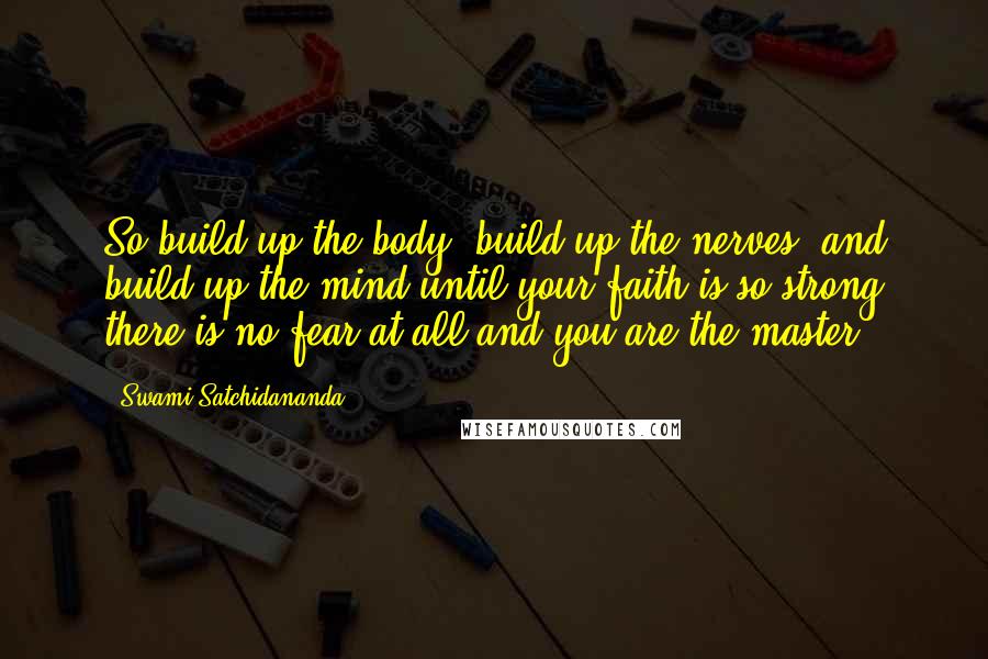 Swami Satchidananda Quotes: So build up the body, build up the nerves, and build up the mind until your faith is so strong there is no fear at all and you are the master.