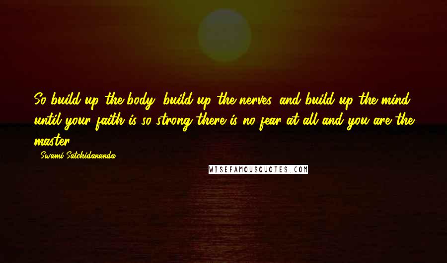 Swami Satchidananda Quotes: So build up the body, build up the nerves, and build up the mind until your faith is so strong there is no fear at all and you are the master.