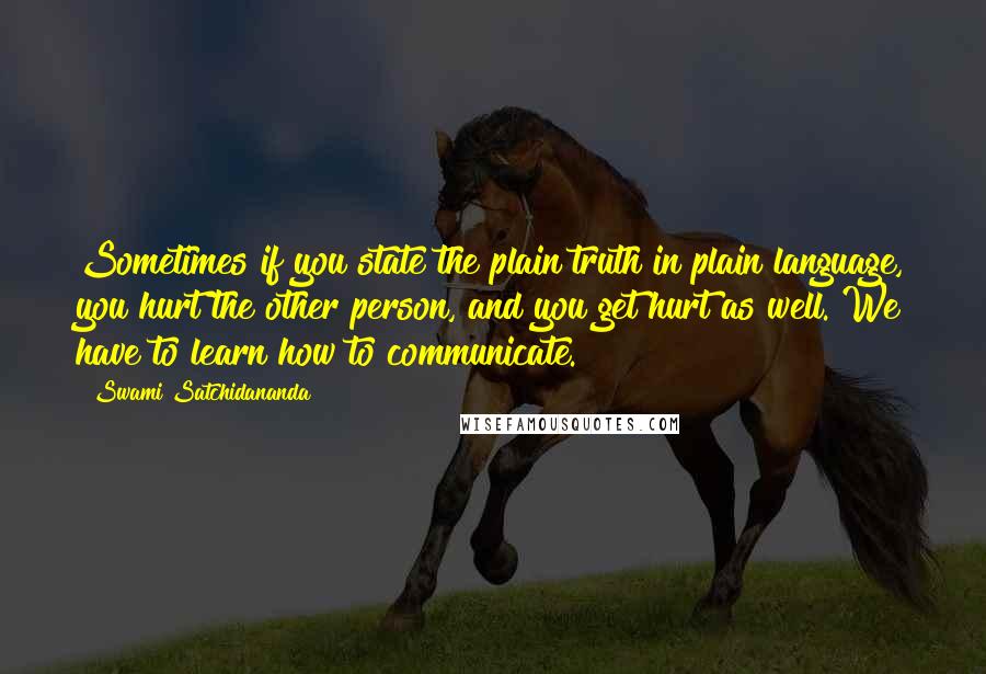 Swami Satchidananda Quotes: Sometimes if you state the plain truth in plain language, you hurt the other person, and you get hurt as well. We have to learn how to communicate.