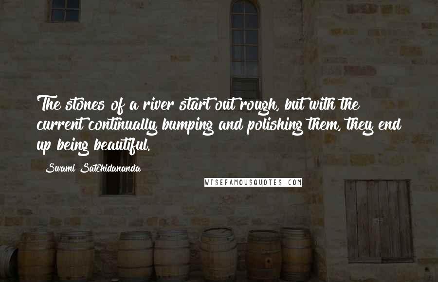 Swami Satchidananda Quotes: The stones of a river start out rough, but with the current continually bumping and polishing them, they end up being beautiful.