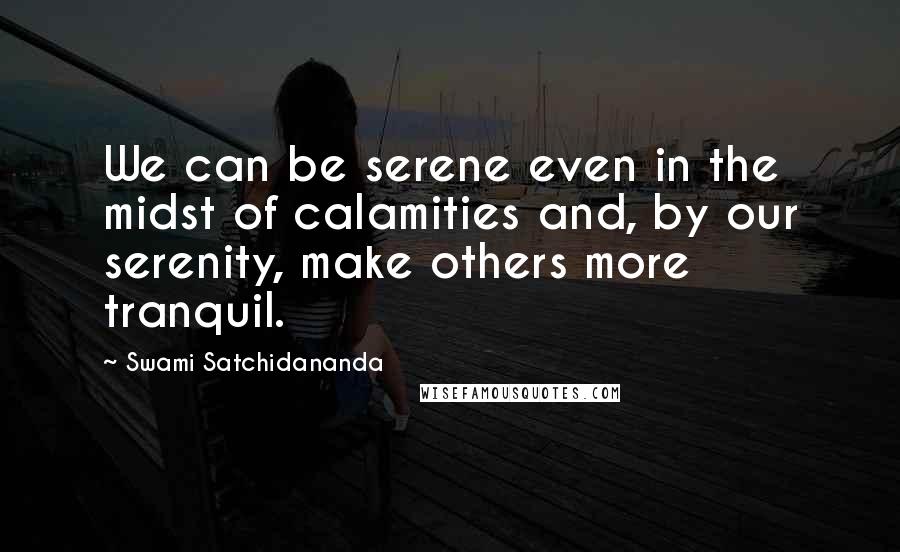 Swami Satchidananda Quotes: We can be serene even in the midst of calamities and, by our serenity, make others more tranquil.