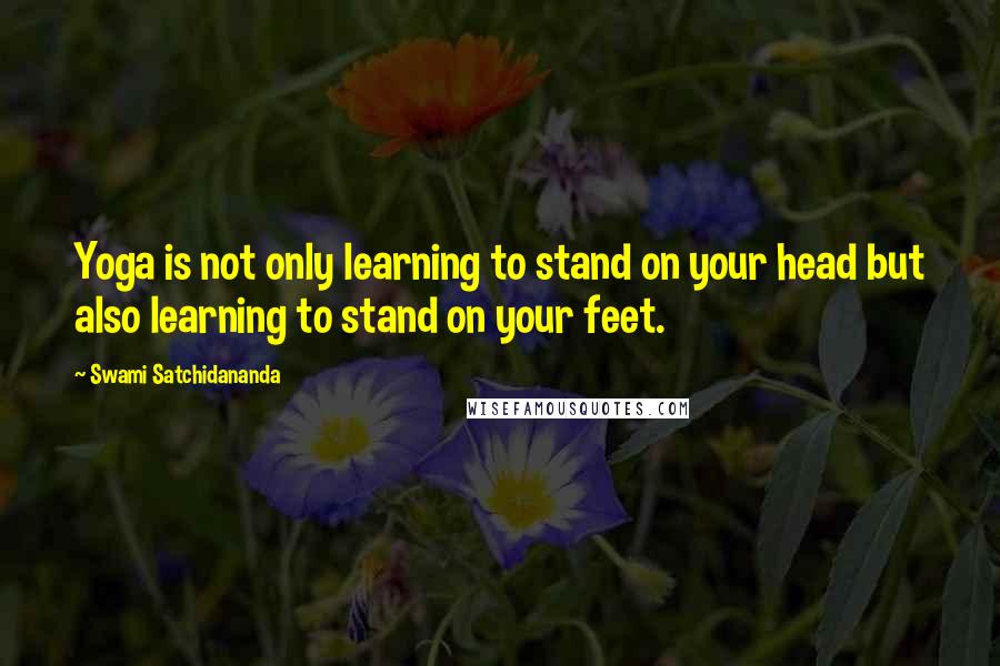 Swami Satchidananda Quotes: Yoga is not only learning to stand on your head but also learning to stand on your feet.