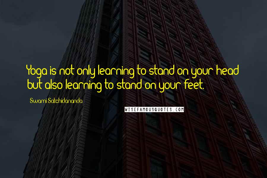 Swami Satchidananda Quotes: Yoga is not only learning to stand on your head but also learning to stand on your feet.