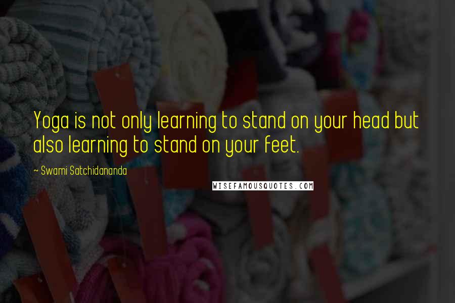 Swami Satchidananda Quotes: Yoga is not only learning to stand on your head but also learning to stand on your feet.