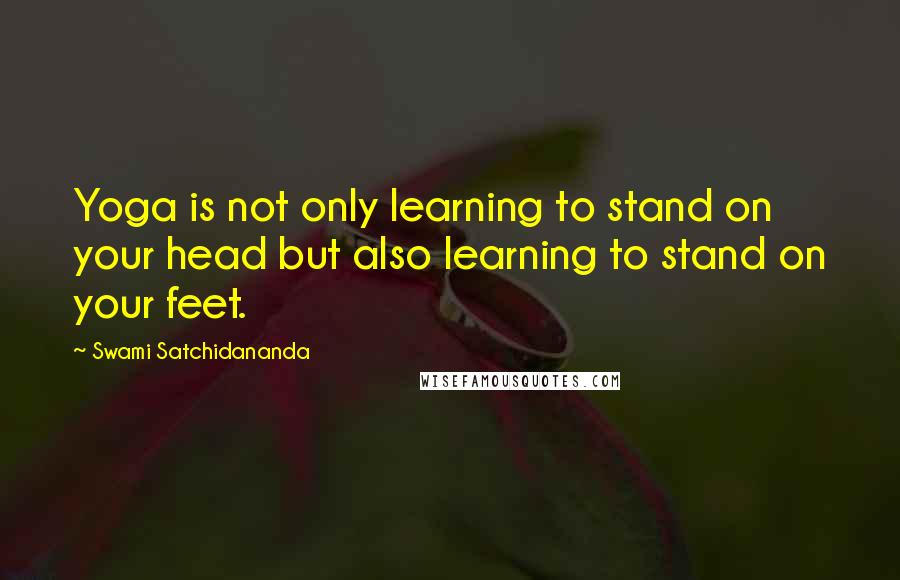Swami Satchidananda Quotes: Yoga is not only learning to stand on your head but also learning to stand on your feet.
