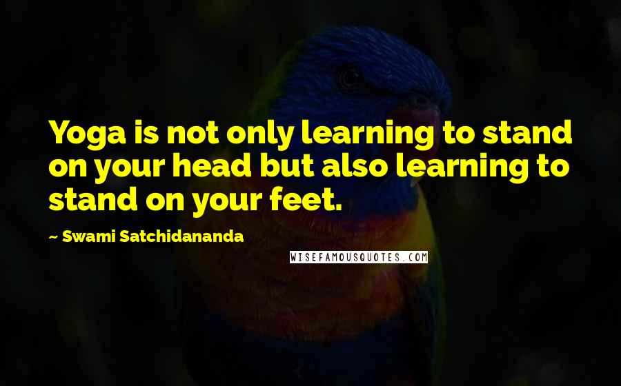 Swami Satchidananda Quotes: Yoga is not only learning to stand on your head but also learning to stand on your feet.