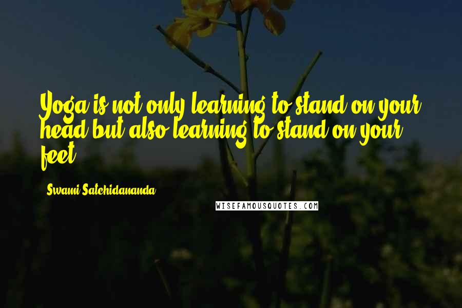 Swami Satchidananda Quotes: Yoga is not only learning to stand on your head but also learning to stand on your feet.