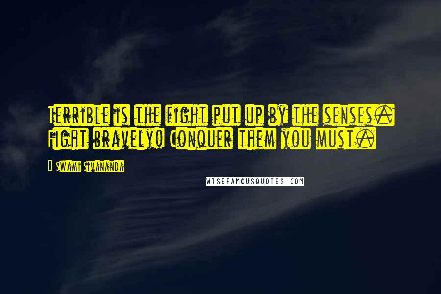 Swami Sivananda Quotes: Terrible is the fight put up by the senses. Fight bravely! Conquer them you must.