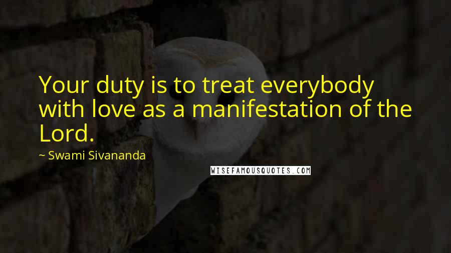 Swami Sivananda Quotes: Your duty is to treat everybody with love as a manifestation of the Lord.