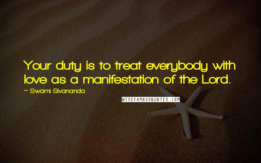 Swami Sivananda Quotes: Your duty is to treat everybody with love as a manifestation of the Lord.