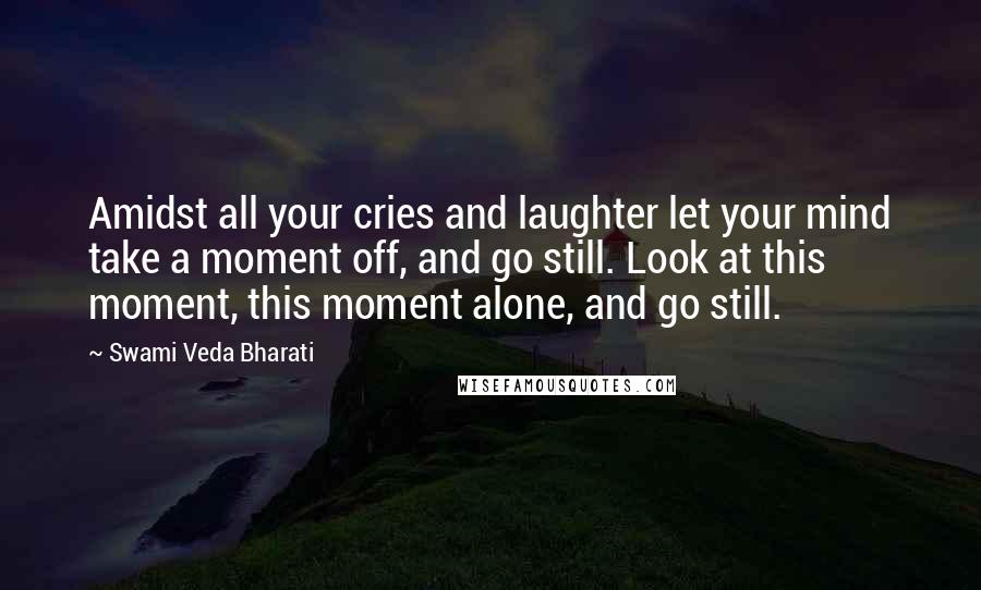 Swami Veda Bharati Quotes: Amidst all your cries and laughter let your mind take a moment off, and go still. Look at this moment, this moment alone, and go still.