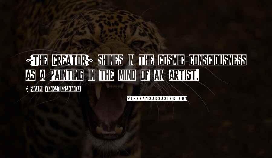 Swami Venkatesananda Quotes: [The Creator] shines in the cosmic consciousness as a painting in the mind of an artist.