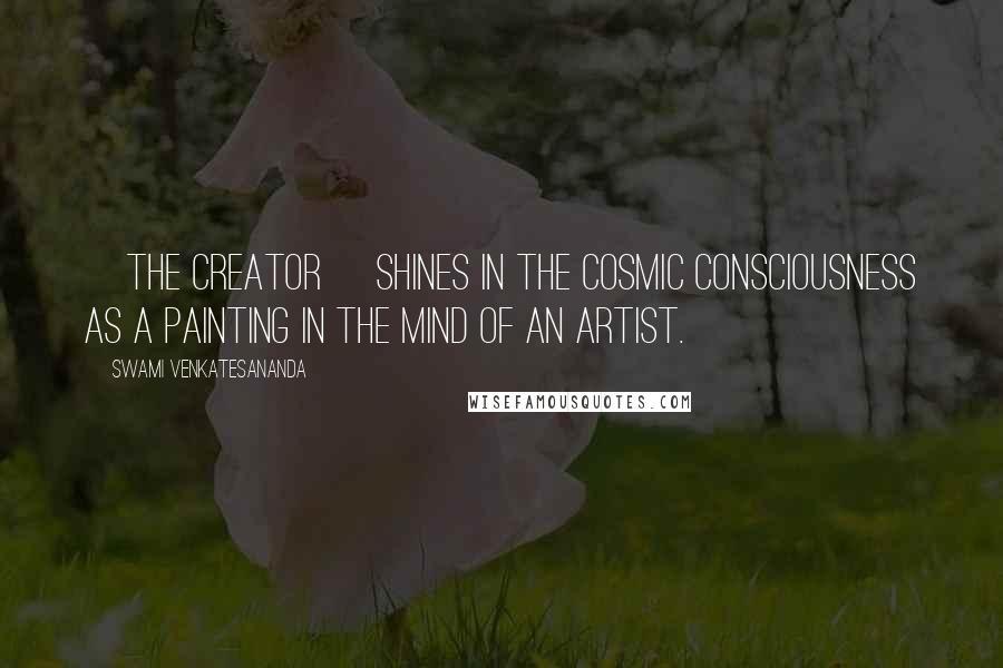 Swami Venkatesananda Quotes: [The Creator] shines in the cosmic consciousness as a painting in the mind of an artist.