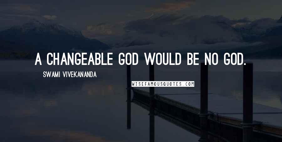 Swami Vivekananda Quotes: A changeable God would be no God.