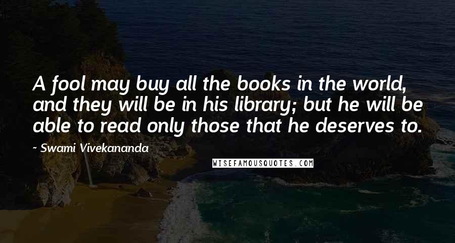 Swami Vivekananda Quotes: A fool may buy all the books in the world, and they will be in his library; but he will be able to read only those that he deserves to.