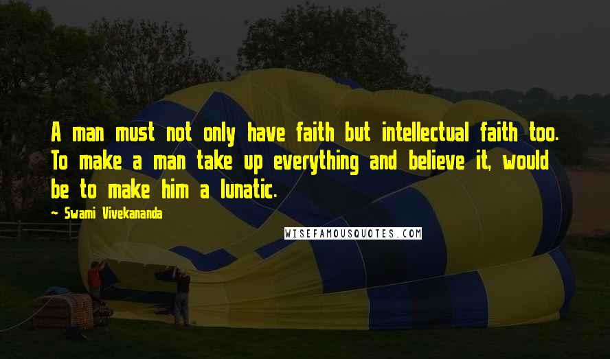Swami Vivekananda Quotes: A man must not only have faith but intellectual faith too. To make a man take up everything and believe it, would be to make him a lunatic.