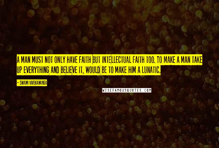 Swami Vivekananda Quotes: A man must not only have faith but intellectual faith too. To make a man take up everything and believe it, would be to make him a lunatic.