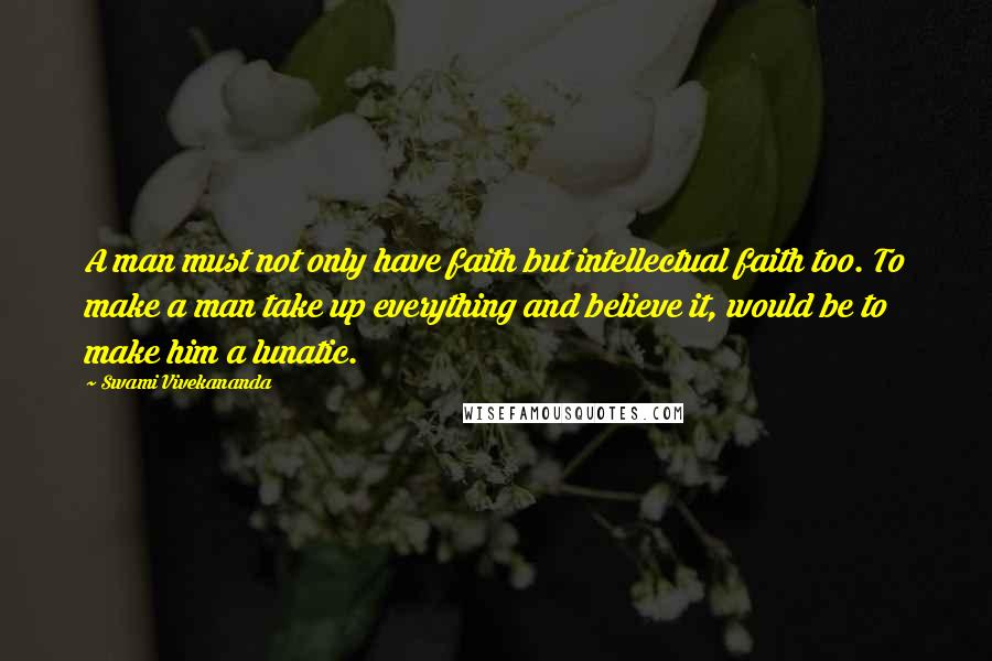 Swami Vivekananda Quotes: A man must not only have faith but intellectual faith too. To make a man take up everything and believe it, would be to make him a lunatic.