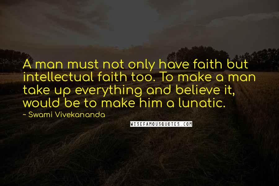 Swami Vivekananda Quotes: A man must not only have faith but intellectual faith too. To make a man take up everything and believe it, would be to make him a lunatic.