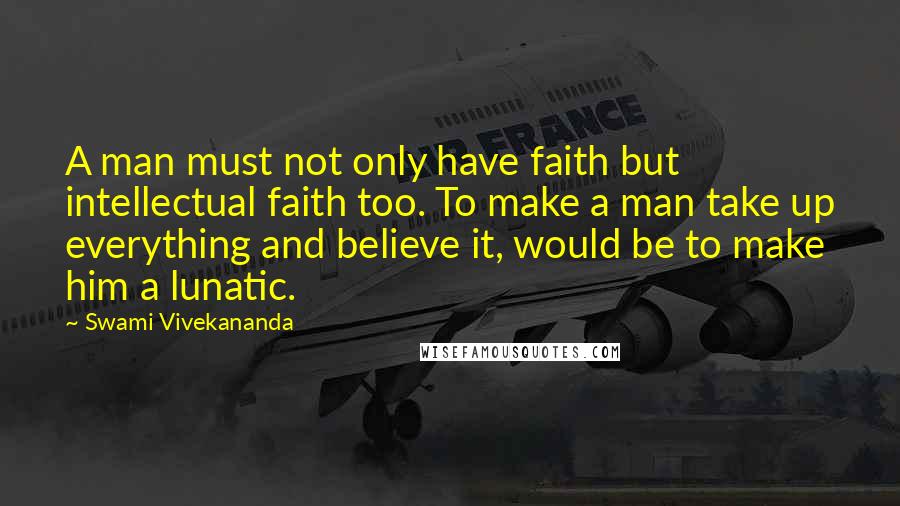 Swami Vivekananda Quotes: A man must not only have faith but intellectual faith too. To make a man take up everything and believe it, would be to make him a lunatic.