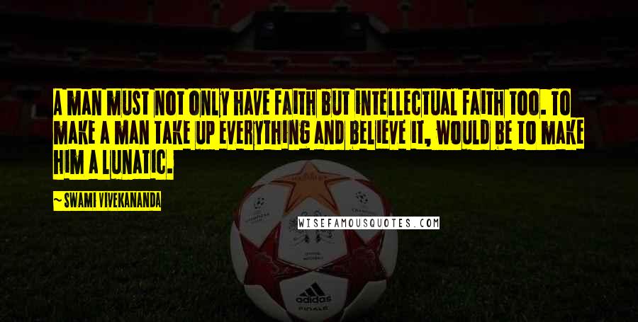 Swami Vivekananda Quotes: A man must not only have faith but intellectual faith too. To make a man take up everything and believe it, would be to make him a lunatic.