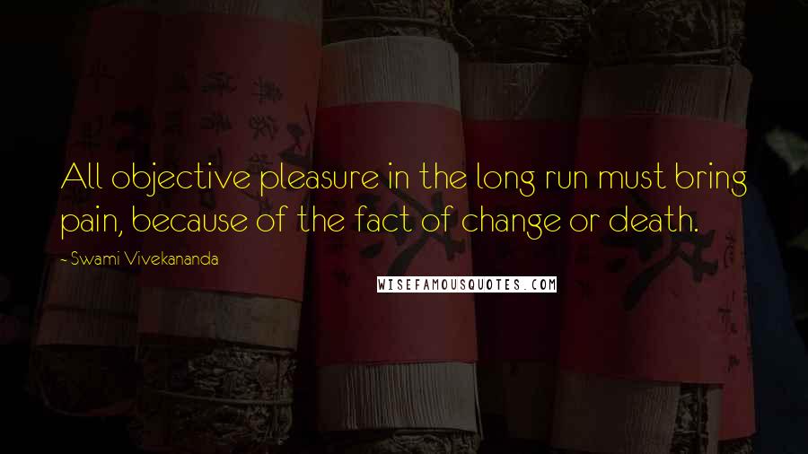 Swami Vivekananda Quotes: All objective pleasure in the long run must bring pain, because of the fact of change or death.