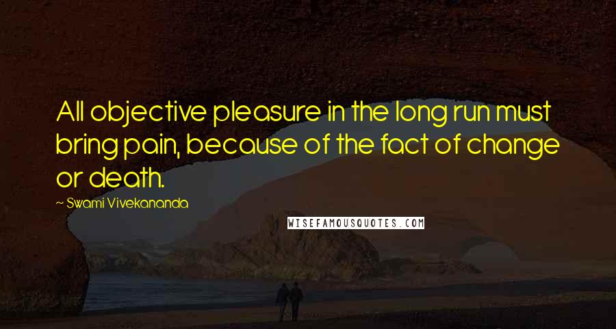 Swami Vivekananda Quotes: All objective pleasure in the long run must bring pain, because of the fact of change or death.