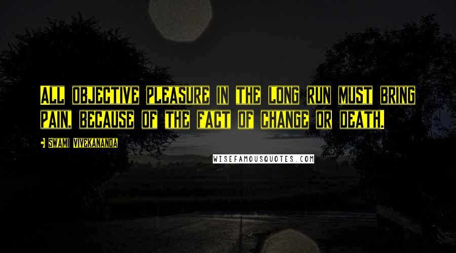 Swami Vivekananda Quotes: All objective pleasure in the long run must bring pain, because of the fact of change or death.
