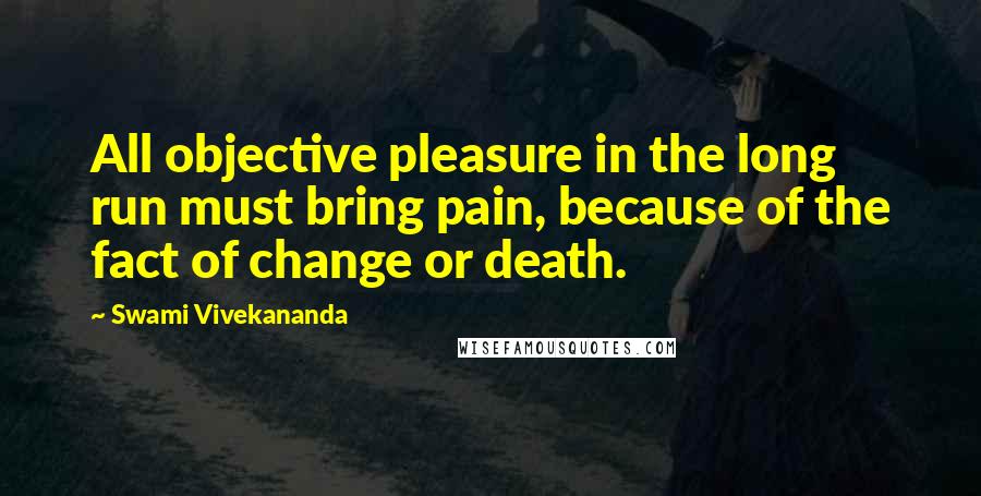 Swami Vivekananda Quotes: All objective pleasure in the long run must bring pain, because of the fact of change or death.