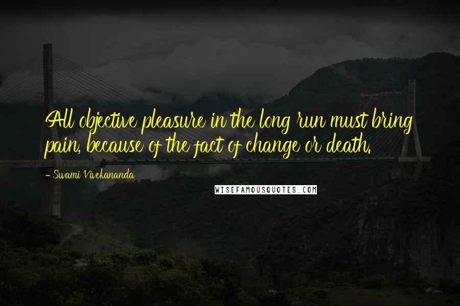 Swami Vivekananda Quotes: All objective pleasure in the long run must bring pain, because of the fact of change or death.