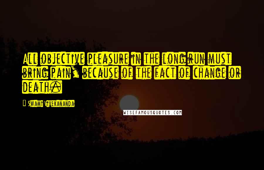 Swami Vivekananda Quotes: All objective pleasure in the long run must bring pain, because of the fact of change or death.