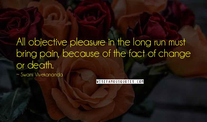 Swami Vivekananda Quotes: All objective pleasure in the long run must bring pain, because of the fact of change or death.