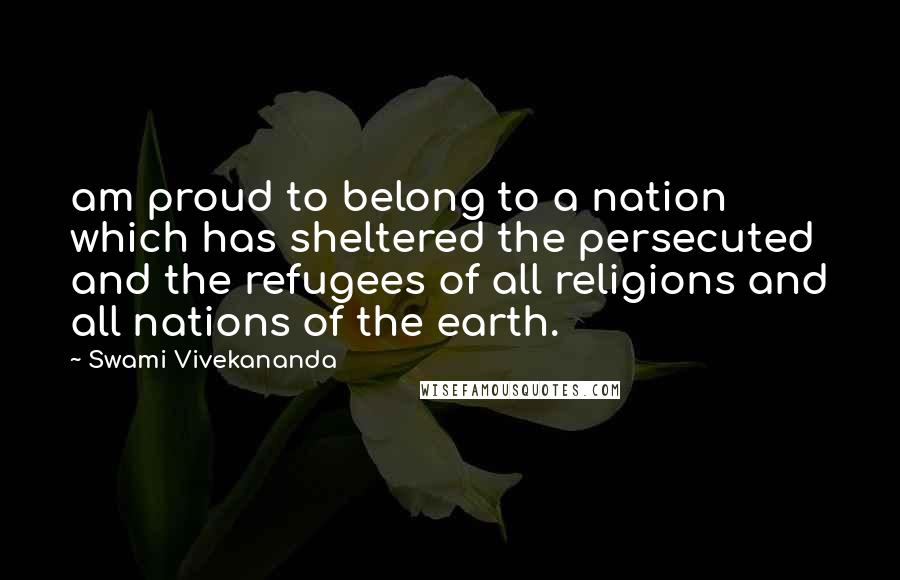 Swami Vivekananda Quotes: am proud to belong to a nation which has sheltered the persecuted and the refugees of all religions and all nations of the earth.