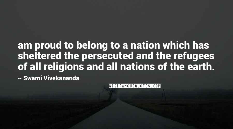 Swami Vivekananda Quotes: am proud to belong to a nation which has sheltered the persecuted and the refugees of all religions and all nations of the earth.