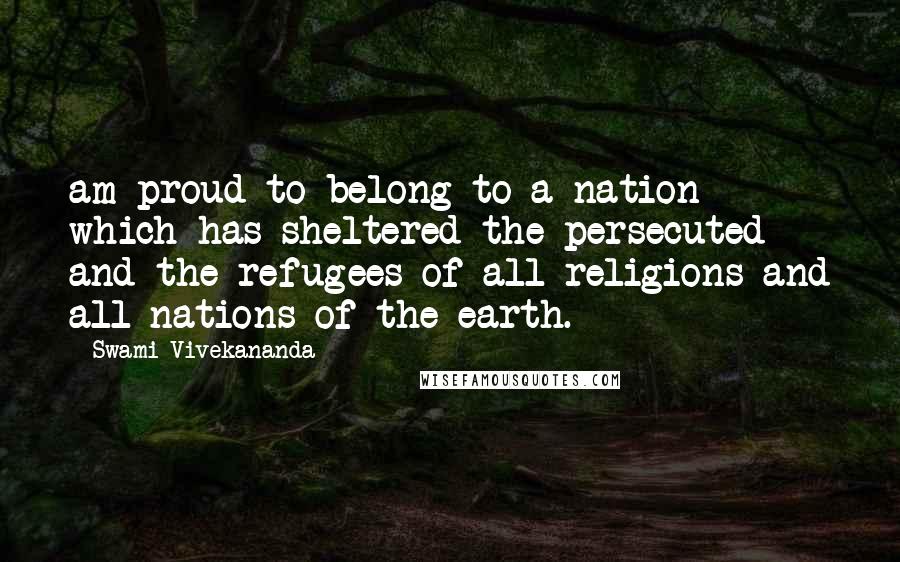 Swami Vivekananda Quotes: am proud to belong to a nation which has sheltered the persecuted and the refugees of all religions and all nations of the earth.