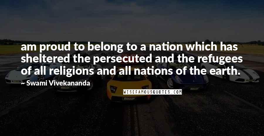 Swami Vivekananda Quotes: am proud to belong to a nation which has sheltered the persecuted and the refugees of all religions and all nations of the earth.