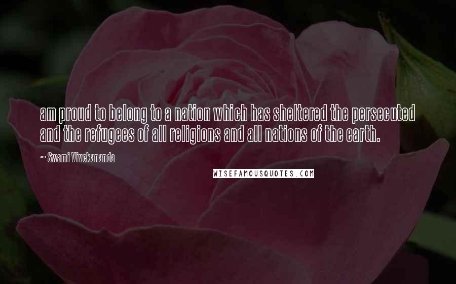 Swami Vivekananda Quotes: am proud to belong to a nation which has sheltered the persecuted and the refugees of all religions and all nations of the earth.