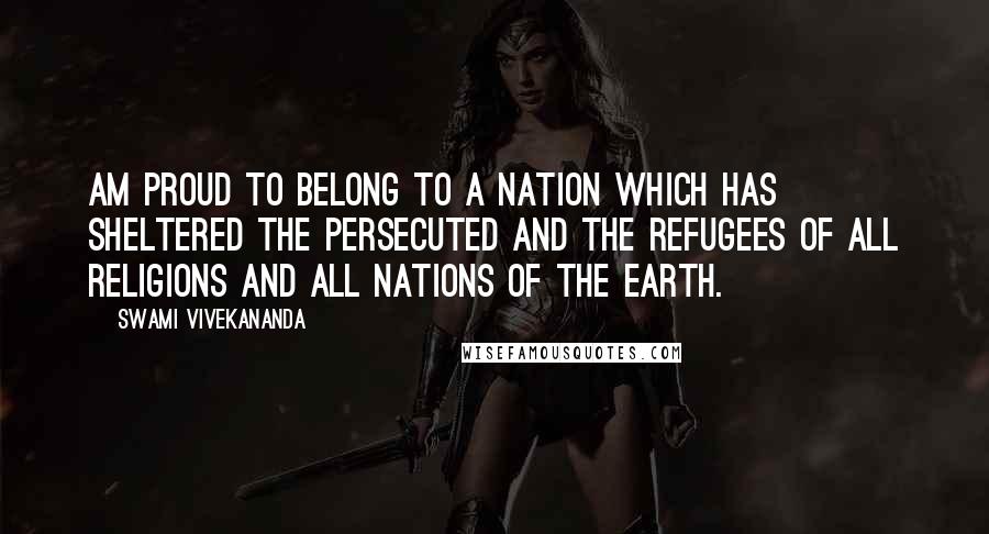 Swami Vivekananda Quotes: am proud to belong to a nation which has sheltered the persecuted and the refugees of all religions and all nations of the earth.