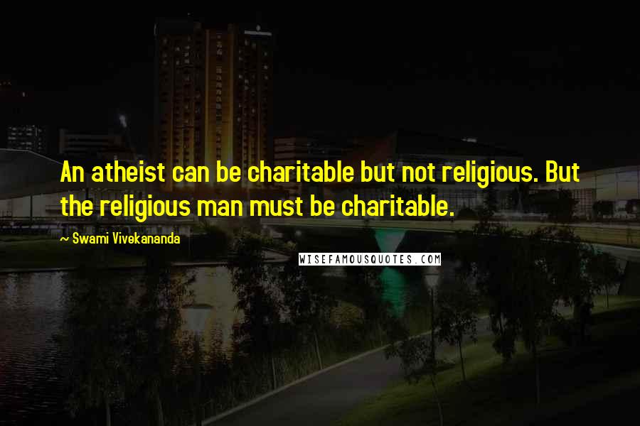 Swami Vivekananda Quotes: An atheist can be charitable but not religious. But the religious man must be charitable.