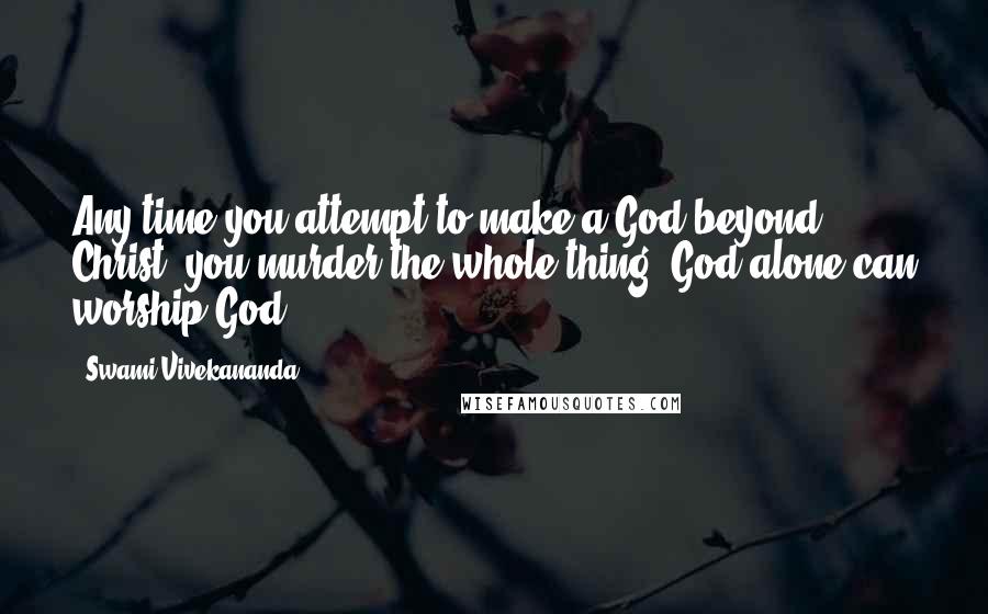 Swami Vivekananda Quotes: Any time you attempt to make a God beyond Christ, you murder the whole thing. God alone can worship God.