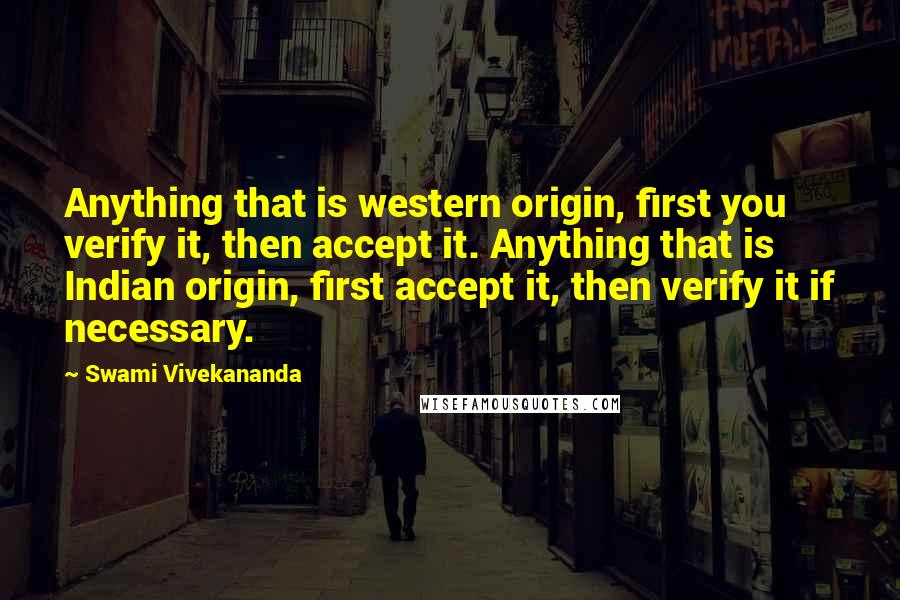 Swami Vivekananda Quotes: Anything that is western origin, first you verify it, then accept it. Anything that is Indian origin, first accept it, then verify it if necessary.