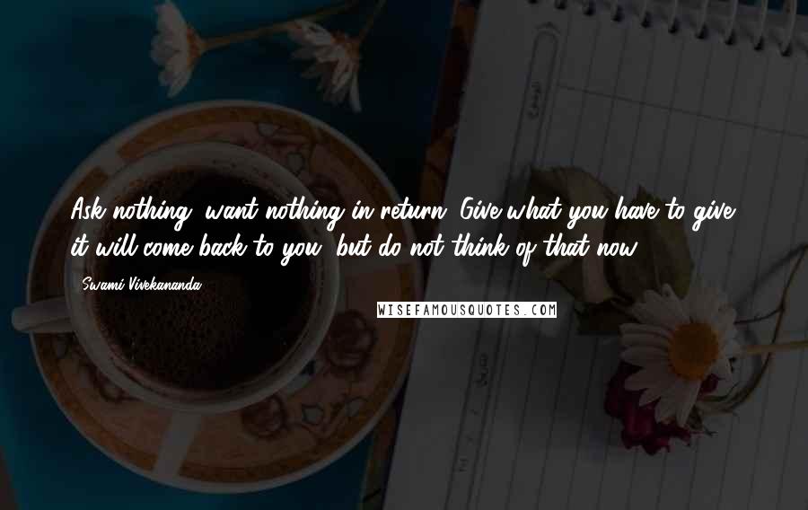 Swami Vivekananda Quotes: Ask nothing; want nothing in return. Give what you have to give; it will come back to you, but do not think of that now.