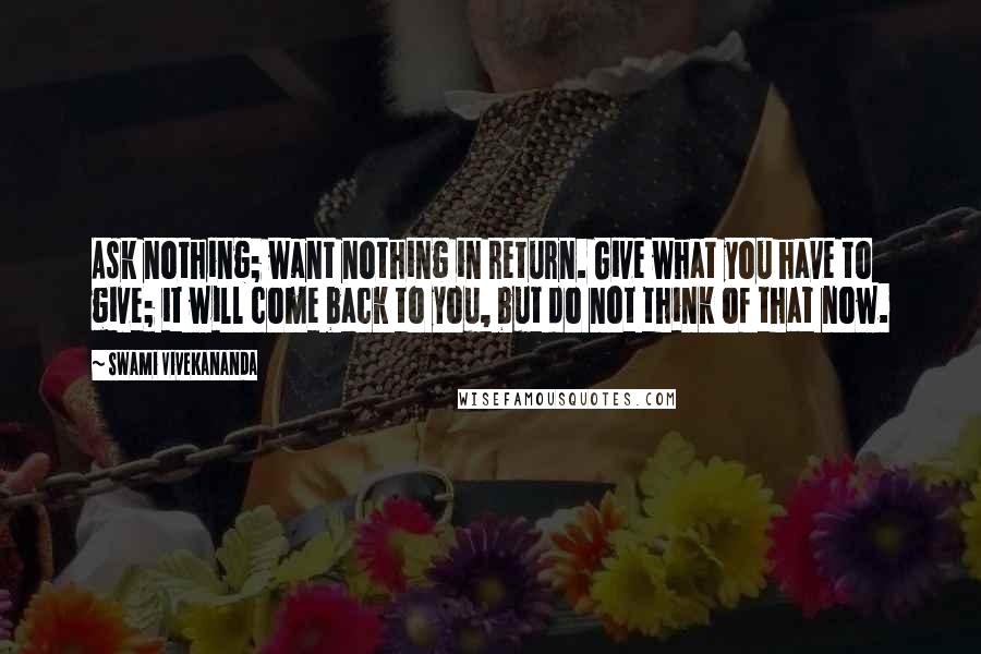 Swami Vivekananda Quotes: Ask nothing; want nothing in return. Give what you have to give; it will come back to you, but do not think of that now.