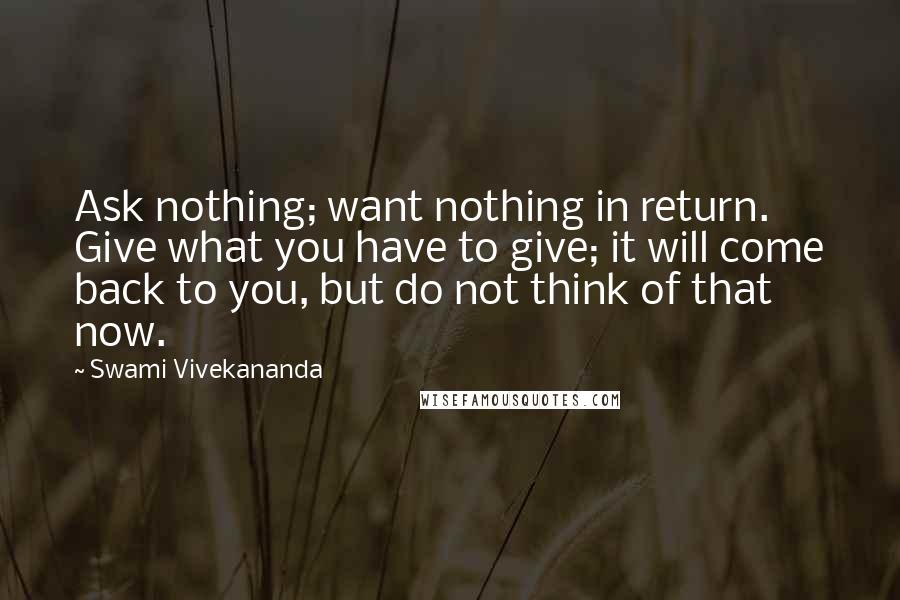 Swami Vivekananda Quotes: Ask nothing; want nothing in return. Give what you have to give; it will come back to you, but do not think of that now.