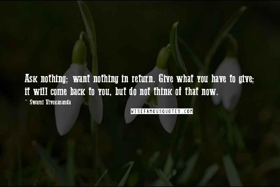 Swami Vivekananda Quotes: Ask nothing; want nothing in return. Give what you have to give; it will come back to you, but do not think of that now.