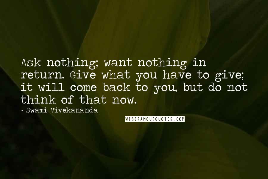 Swami Vivekananda Quotes: Ask nothing; want nothing in return. Give what you have to give; it will come back to you, but do not think of that now.