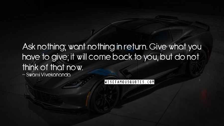 Swami Vivekananda Quotes: Ask nothing; want nothing in return. Give what you have to give; it will come back to you, but do not think of that now.