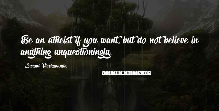 Swami Vivekananda Quotes: Be an atheist if you want, but do not believe in anything unquestioningly.